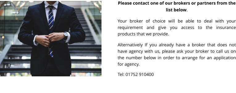 Please contact one of our brokers or partners from the list below.  Your broker of choice will be able to deal with your requirement and give you access to the insurance products that we provide.  Alternatively If you already have a broker that does not have agency with us, please ask your broker to call us on the number below in order to arrange for an application for agency.  Tel: 01752 910400
