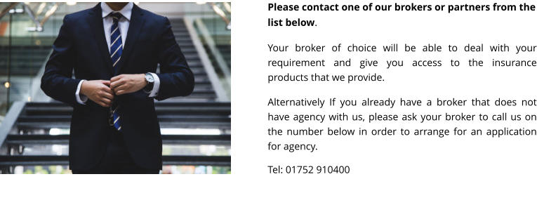 Please contact one of our brokers or partners from the list below.  Your broker of choice will be able to deal with your requirement and give you access to the insurance products that we provide.  Alternatively If you already have a broker that does not have agency with us, please ask your broker to call us on the number below in order to arrange for an application for agency.  Tel: 01752 910400