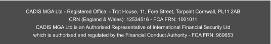 CADIS MGA Ltd - Registered Office: - Trot House, 11, Fore Street, Torpoint Cornwall, PL11 2AB CRN (England & Wales): 12534516 - FCA FRN: 1001011  CADIS MGA Ltd is an Authorised Representative of International Financial Security Ltd  which is authorised and regulated by the Financial Conduct Authority - FCA FRN: 969653