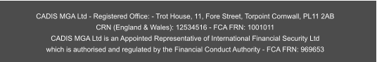 CADIS MGA Ltd - Registered Office: - Trot House, 11, Fore Street, Torpoint Cornwall, PL11 2AB CRN (England & Wales): 12534516 - FCA FRN: 1001011  CADIS MGA Ltd is an Appointed Representative of International Financial Security Ltd  which is authorised and regulated by the Financial Conduct Authority - FCA FRN: 969653